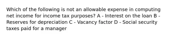 Which of the following is not an allowable expense in computing net income for income tax purposes? A - Interest on the loan B - Reserves for depreciation C - Vacancy factor D - Social security taxes paid for a manager