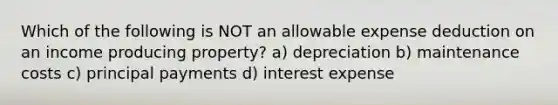 Which of the following is NOT an allowable expense deduction on an income producing property? a) depreciation b) maintenance costs c) principal payments d) interest expense