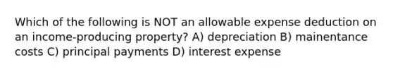 Which of the following is NOT an allowable expense deduction on an income-producing property? A) depreciation B) mainentance costs C) principal payments D) interest expense