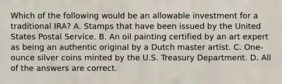 Which of the following would be an allowable investment for a traditional IRA? A. Stamps that have been issued by the United States Postal Service. B. An oil painting certified by an art expert as being an authentic original by a Dutch master artist. C. One-ounce silver coins minted by the U.S. Treasury Department. D. All of the answers are correct.