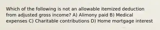 Which of the following is not an allowable itemized deduction from adjusted gross income? A) Alimony paid B) Medical expenses C) Charitable contributions D) Home mortgage interest