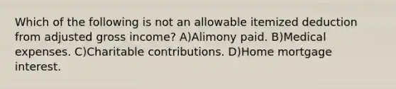 Which of the following is not an allowable itemized deduction from adjusted gross income? A)Alimony paid. B)Medical expenses. C)Charitable contributions. D)Home mortgage interest.