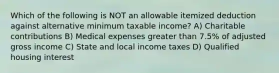 Which of the following is NOT an allowable itemized deduction against alternative minimum taxable income? A) Charitable contributions B) Medical expenses greater than 7.5% of adjusted gross income C) State and local income taxes D) Qualified housing interest