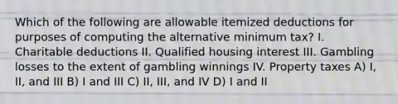 Which of the following are allowable itemized deductions for purposes of computing the alternative minimum tax? I. Charitable deductions II. Qualified housing interest III. Gambling losses to the extent of gambling winnings IV. Property taxes A) I, II, and III B) I and III C) II, III, and IV D) I and II