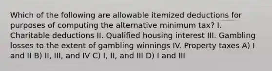 Which of the following are allowable itemized deductions for purposes of computing the alternative minimum tax? I. Charitable deductions II. Qualified housing interest III. Gambling losses to the extent of gambling winnings IV. Property taxes A) I and II B) II, III, and IV C) I, II, and III D) I and III