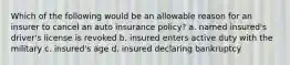 Which of the following would be an allowable reason for an insurer to cancel an auto insurance policy? a. named insured's driver's license is revoked b. insured enters active duty with the military c. insured's age d. insured declaring bankruptcy