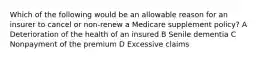 Which of the following would be an allowable reason for an insurer to cancel or non-renew a Medicare supplement policy? A Deterioration of the health of an insured B Senile dementia C Nonpayment of the premium D Excessive claims