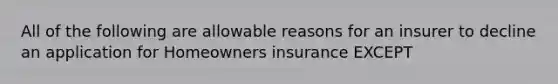 All of the following are allowable reasons for an insurer to decline an application for Homeowners insurance EXCEPT