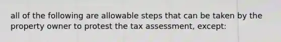 all of the following are allowable steps that can be taken by the property owner to protest the tax assessment, except: