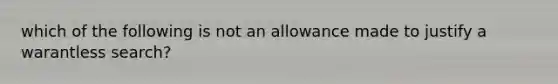 which of the following is not an allowance made to justify a warantless search?