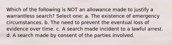 Which of the following is NOT an allowance made to justify a warrantless search? Select one: a. The existence of emergency circumstances. b. The need to prevent the eventual loss of evidence over time. c. A search made incident to a lawful arrest. d. A search made by consent of the parties involved.