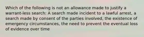 Which of the following is not an allowance made to justify a warrant-less search: A search made incident to a lawful arrest, a search made by consent of the parties involved, the existence of emergency circumstances, the need to prevent the eventual loss of evidence over time