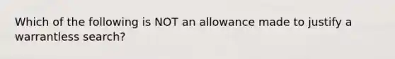 Which of the following is NOT an allowance made to justify a warrantless search?