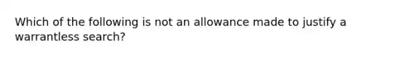 Which of the following is not an allowance made to justify a warrantless search?