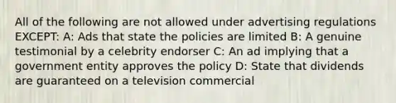 All of the following are not allowed under advertising regulations EXCEPT: A: Ads that state the policies are limited B: A genuine testimonial by a celebrity endorser C: An ad implying that a government entity approves the policy D: State that dividends are guaranteed on a television commercial