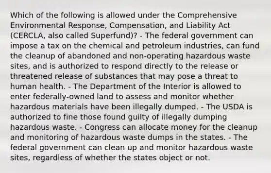 Which of the following is allowed under the Comprehensive Environmental Response, Compensation, and Liability Act (CERCLA, also called Superfund)? - The federal government can impose a tax on the chemical and petroleum industries, can fund the cleanup of abandoned and non-operating hazardous waste sites, and is authorized to respond directly to the release or threatened release of substances that may pose a threat to human health. - The Department of the Interior is allowed to enter federally-owned land to assess and monitor whether hazardous materials have been illegally dumped. - The USDA is authorized to fine those found guilty of illegally dumping hazardous waste. - Congress can allocate money for the cleanup and monitoring of hazardous waste dumps in the states. - The federal government can clean up and monitor hazardous waste sites, regardless of whether the states object or not.