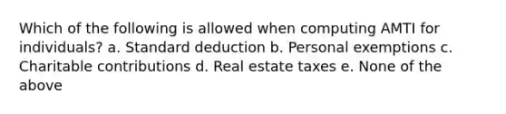 Which of the following is allowed when computing AMTI for individuals? a. Standard deduction b. Personal exemptions c. Charitable contributions d. Real estate taxes e. None of the above