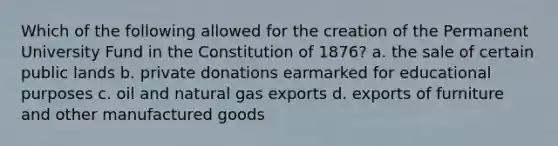 Which of the following allowed for the creation of the Permanent University Fund in the Constitution of 1876? a. the sale of certain public lands b. private donations earmarked for educational purposes c. oil and natural gas exports d. exports of furniture and other manufactured goods