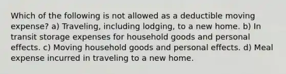 Which of the following is not allowed as a deductible moving expense? a) Traveling, including lodging, to a new home. b) In transit storage expenses for household goods and personal effects. c) Moving household goods and personal effects. d) Meal expense incurred in traveling to a new home.