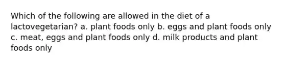 Which of the following are allowed in the diet of a lactovegetarian? a. plant foods only b. eggs and plant foods only c. meat, eggs and plant foods only d. milk products and plant foods only