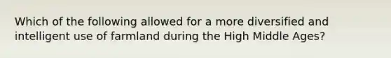 Which of the following allowed for a more diversified and intelligent use of farmland during the High Middle Ages?