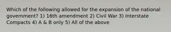 Which of the following allowed for the expansion of the national government? 1) 16th amendment 2) Civil War 3) Interstate Compacts 4) A & B only 5) All of the above