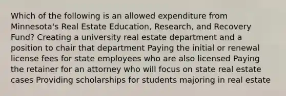 Which of the following is an allowed expenditure from Minnesota's Real Estate Education, Research, and Recovery Fund? Creating a university real estate department and a position to chair that department Paying the initial or renewal license fees for state employees who are also licensed Paying the retainer for an attorney who will focus on state real estate cases Providing scholarships for students majoring in real estate