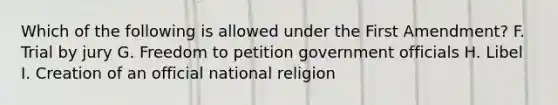 Which of the following is allowed under the First Amendment? F. Trial by jury G. Freedom to petition government officials H. Libel I. Creation of an official national religion