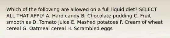 Which of the following are allowed on a full liquid diet? SELECT ALL THAT APPLY A. Hard candy B. Chocolate pudding C. Fruit smoothies D. Tomato juice E. Mashed potatoes F. Cream of wheat cereal G. Oatmeal cereal H. Scrambled eggs