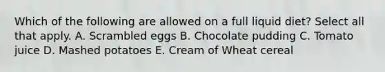 Which of the following are allowed on a full liquid diet? Select all that apply. A. Scrambled eggs B. Chocolate pudding C. Tomato juice D. Mashed potatoes E. Cream of Wheat cereal