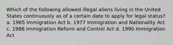 Which of the following allowed illegal aliens living in the United States continuously as of a certain date to apply for legal status? a. 1965 Immigration Act b. 1977 Immigration and Nationality Act c. 1986 Immigration Reform and Control Act d. 1990 Immigration Act