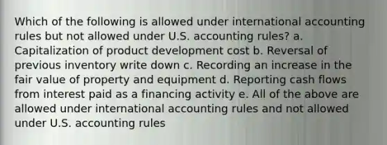 Which of the following is allowed under international accounting rules but not allowed under U.S. accounting rules? a. Capitalization of product development cost b. Reversal of previous inventory write down c. Recording an increase in the fair value of property and equipment d. Reporting cash flows from interest paid as a financing activity e. All of the above are allowed under international accounting rules and not allowed under U.S. accounting rules