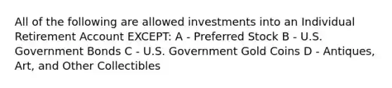 All of the following are allowed investments into an Individual Retirement Account EXCEPT: A - Preferred Stock B - U.S. Government Bonds C - U.S. Government Gold Coins D - Antiques, Art, and Other Collectibles