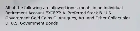 All of the following are allowed investments in an Individual Retirement Account EXCEPT: A. Preferred Stock B. U.S. Government Gold Coins C. Antiques, Art, and Other Collectibles D. U.S. Government Bonds