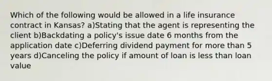 Which of the following would be allowed in a life insurance contract in Kansas? a)Stating that the agent is representing the client b)Backdating a policy's issue date 6 months from the application date c)Deferring dividend payment for more than 5 years d)Canceling the policy if amount of loan is less than loan value