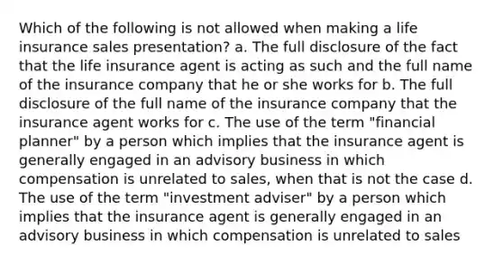 Which of the following is not allowed when making a life insurance sales presentation? a. The full disclosure of the fact that the life insurance agent is acting as such and the full name of the insurance company that he or she works for b. The full disclosure of the full name of the insurance company that the insurance agent works for c. The use of the term "financial planner" by a person which implies that the insurance agent is generally engaged in an advisory business in which compensation is unrelated to sales, when that is not the case d. The use of the term "investment adviser" by a person which implies that the insurance agent is generally engaged in an advisory business in which compensation is unrelated to sales