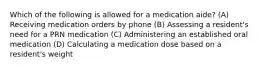 Which of the following is allowed for a medication aide? (A) Receiving medication orders by phone (B) Assessing a resident's need for a PRN medication (C) Administering an established oral medication (D) Calculating a medication dose based on a resident's weight