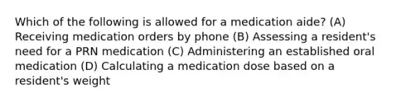 Which of the following is allowed for a medication aide? (A) Receiving medication orders by phone (B) Assessing a resident's need for a PRN medication (C) Administering an established oral medication (D) Calculating a medication dose based on a resident's weight