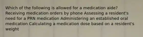 Which of the following is allowed for a medication aide? Receiving medication orders by phone Assessing a resident's need for a PRN medication Administering an established oral medication Calculating a medication dose based on a resident's weight