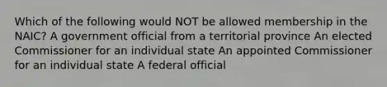 Which of the following would NOT be allowed membership in the NAIC? A government official from a territorial province An elected Commissioner for an individual state An appointed Commissioner for an individual state A federal official