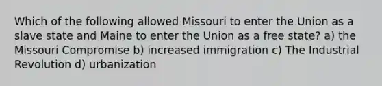 Which of the following allowed Missouri to enter the Union as a slave state and Maine to enter the Union as a free state? a) the Missouri Compromise b) increased immigration c) The Industrial Revolution d) urbanization