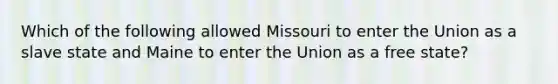 Which of the following allowed Missouri to enter the Union as a slave state and Maine to enter the Union as a free state?