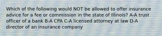 Which of the following would NOT be allowed to offer insurance advice for a fee or commission in the state of Illinois? A-A trust officer of a bank B-A CPA C-A licensed attorney at law D-A director of an insurance company