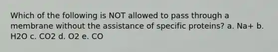 Which of the following is NOT allowed to pass through a membrane without the assistance of specific proteins? a. Na+ b. H2O c. CO2 d. O2 e. CO
