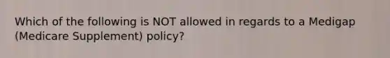 Which of the following is NOT allowed in regards to a Medigap (Medicare Supplement) policy?