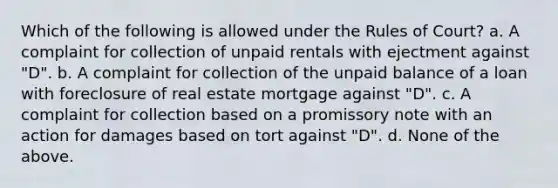 Which of the following is allowed under the Rules of Court? a. A complaint for collection of unpaid rentals with ejectment against "D". b. A complaint for collection of the unpaid balance of a loan with foreclosure of real estate mortgage against "D". c. A complaint for collection based on a promissory note with an action for damages based on tort against "D". d. None of the above.