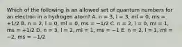 Which of the following is an allowed set of quantum numbers for an electron in a hydrogen atom? A. n = 3, l = 3, ml = 0, ms = +1/2 B. n = 2, l = 0, ml = 0, ms = −1/2 C. n = 2, l = 0, ml = 1, ms = +1/2 D. n = 3, l = 2, ml = 1, ms = −1 E. n = 2, l = 1, ml = −2, ms = −1/2