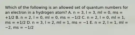 Which of the following is an allowed set of quantum numbers for an electron in a hydrogen atom? A. n = 3, l = 3, ml = 0, ms = +1/2 B. n = 2, l = 0, ml = 0, ms = −1/2 C. n = 2, l = 0, ml = 1, ms = +1/2 D. n = 3, l = 2, ml = 1, ms = −1 E. n = 2, l = 1, ml = −2, ms = −1/2