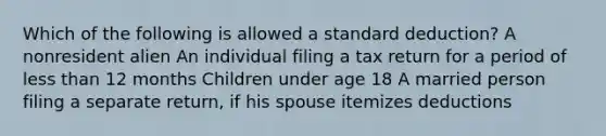 Which of the following is allowed a standard deduction? A nonresident alien An individual filing a tax return for a period of less than 12 months Children under age 18 A married person filing a separate return, if his spouse itemizes deductions