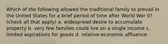 Which of the following allowed the traditional family to prevail in the United States for a brief period of time after World War II? (check all that apply) a. widespread desire to accumulate property b. very few families could live on a single income c. limited aspirations for goods d. relative economic affluence